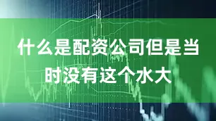 什么是配资公司但是当时没有这个水大