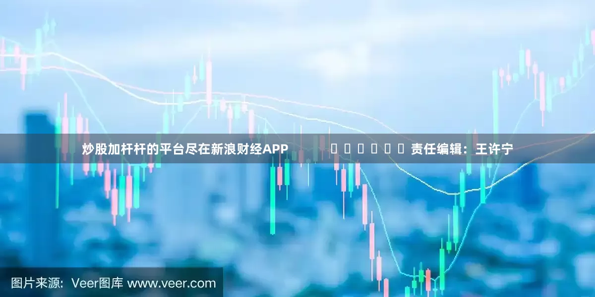 炒股加杆杆的平台尽在新浪财经APP            						责任编辑：王许宁