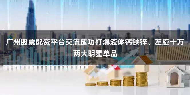 广州股票配资平台交流成功打爆液体钙铁锌、左旋十万两大明星单品