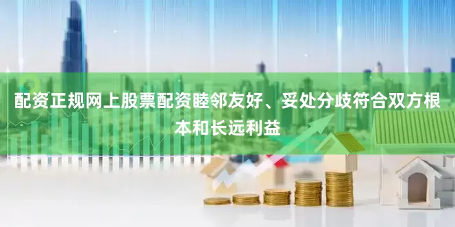 配资正规网上股票配资睦邻友好、妥处分歧符合双方根本和长远利益