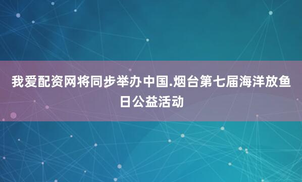 我爱配资网将同步举办中国.烟台第七届海洋放鱼日公益活动