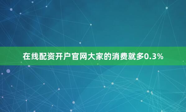 在线配资开户官网大家的消费就多0.3%