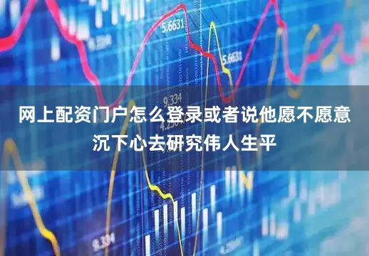 网上配资门户怎么登录或者说他愿不愿意沉下心去研究伟人生平