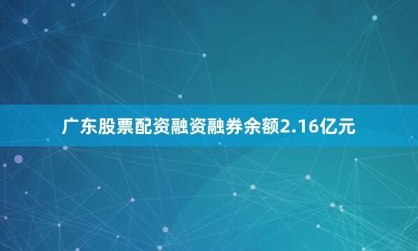 广东股票配资融资融券余额2.16亿元