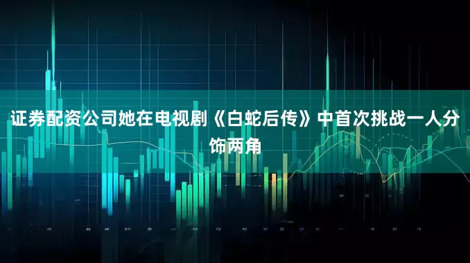 证券配资公司她在电视剧《白蛇后传》中首次挑战一人分饰两角